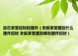 放在家里招财的摆件（老板家里摆放什么摆件招财 老板家里摆放哪些摆件招财）