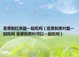 韭菜和红茶能一起吃吗（韭菜和茶叶能一起吃吗 韭菜和茶叶可以一起吃吗）