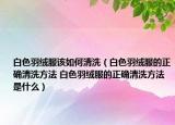 白色羽绒服该如何清洗（白色羽绒服的正确清洗方法 白色羽绒服的正确清洗方法是什么）