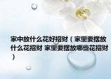 家中放什么花好招财（家里要摆放什么花招财 家里要摆放哪些花招财）