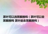 茶叶可以消黑眼圈吗（茶叶可以去黑眼圈吗 茶叶能去黑眼圈吗）