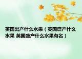 英国出产什么水果（英国盛产什么水果 英国盛产什么水果有名）
