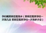 孕妇喝茉莉花苞泡水（茉莉花苞茶孕妇一次泡几朵 茉莉花苞茶孕妇一次泡多少朵）