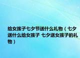 给女孩子七夕节送什么礼物（七夕送什么给女孩子 七夕送女孩子的礼物）