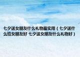 七夕送女朋友什么礼物最实用（七夕送什么给女朋友好 七夕送女朋友什么礼物好）
