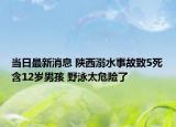 当日最新消息 陕西溺水事故致5死含12岁男孩 野泳太危险了