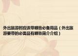 外出旅游时应该带哪些必备用品（外出旅游要带的必需品有哪些简介介绍）