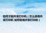 如何才能共享打印机（怎么使用共享打印机 如何使用共享打印机）