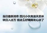当日最新消息 四川小伙高温天卖冰块日入过万 钱这么好赚网友心动了