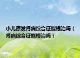 小儿原发肾病综合征能根治吗（肾病综合征能根治吗）