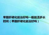 早期肝硬化能治好吗一般能活多长时间（早期肝硬化能治好吗）