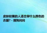 皮肤较黑的人适合穿什么颜色的衣服? - 搜狗问问