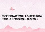 用茶叶水可以除甲醛吗（茶叶水擦家具去甲醛吗 茶叶水擦家具能不能去甲醛）