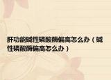 肝功能碱性磷酸酶偏高怎么办（碱性磷酸酶偏高怎么办）