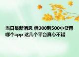 当日最新消息 借300到500小贷用哪个app 这几个平台真心不错