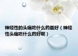 神经性的头痛吃什么药最好（神经性头痛吃什么药好呢）
