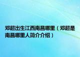 邓超出生江西南昌哪里（邓超是南昌哪里人简介介绍）