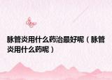 脉管炎用什么药治最好呢（脉管炎用什么药呢）