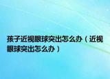 孩子近视眼球突出怎么办（近视眼球突出怎么办）
