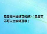 早晨能空腹喝豆浆吗?（早晨可不可以空腹喝豆浆）
