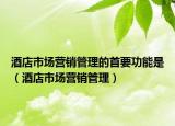 酒店市场营销管理的首要功能是（酒店市场营销管理）