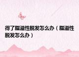 得了脂溢性脱发怎么办（脂溢性脱发怎么办）