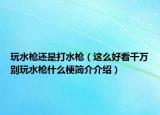 玩水枪还是打水枪（这么好看千万别玩水枪什么梗简介介绍）