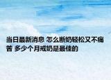 当日最新消息 怎么断奶轻松又不痛苦 多少个月戒奶是最佳的