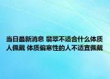 当日最新消息 翡翠不适合什么体质人佩戴 体质偏寒性的人不适宜佩戴