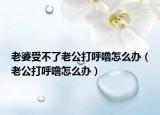 老婆受不了老公打呼噜怎么办（老公打呼噜怎么办）