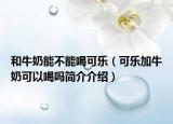 和牛奶能不能喝可乐（可乐加牛奶可以喝吗简介介绍）