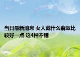 当日最新消息 女人戴什么翡翠比较好一点 这4种不错