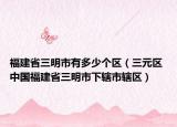 福建省三明市有多少个区（三元区 中国福建省三明市下辖市辖区）