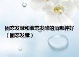 固态发酵和液态发酵的酒哪种好（固态发酵）