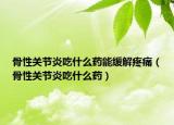 骨性关节炎吃什么药能缓解疼痛（骨性关节炎吃什么药）