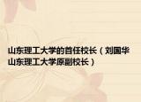 山东理工大学的首任校长（刘国华 山东理工大学原副校长）