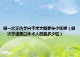 做一次牙齿美白手术大概要多少钱呢（做一次牙齿美白手术大概要多少钱）