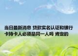 当日最新消息 贷款实名认证和银行卡持卡人必须是同一人吗 肯定的