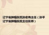 辽宁省肿瘤医院孙宏伟主任（孙平 辽宁省肿瘤医院主任医师）