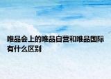 唯品会上的唯品自营和唯品国际有什么区别