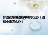 醉酒或急性酒精中毒怎么办（酒精中毒怎么办）
