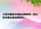 大蒜冰糖煮水喝能治咳嗽吗（喝大蒜冰糖水能治咳嗽吗）