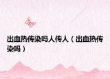 出血热传染吗人传人（出血热传染吗）