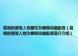 葛炮的原型人物曾经为哪部动画配音（葛炮的原型人物为哪部动画配音简介介绍）