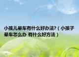 小孩儿晕车有什么好办法?（小孩子晕车怎么办 有什么好方法）