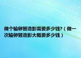 做个输卵管造影需要多少钱?（做一次输卵管造影大概要多少钱）