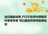 当日最新消息 户口不在农村想回农村老家养老 可以建房养老吗政策如何