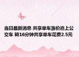当日最新消息 共享单车涨价追上公交车 骑16分钟共享单车花费2.5元
