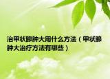 治甲状腺肿大用什么方法（甲状腺肿大治疗方法有哪些）