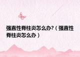 强直性脊柱炎怎么办?（强直性脊柱炎怎么办）